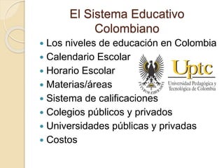 El Sistema Educativo
Colombiano
 Los niveles de educación en Colombia
 Calendario Escolar
 Horario Escolar
 Materias/áreas
 Sistema de calificaciones
 Colegios públicos y privados
 Universidades públicas y privadas
 Costos
 