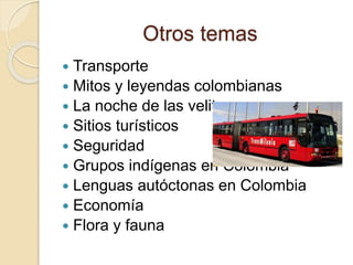 Otros temas
 Transporte
 Mitos y leyendas colombianas
 La noche de las velitas
 Sitios turísticos
 Seguridad
 Grupos indígenas en Colombia
 Lenguas autóctonas en Colombia
 Economía
 Flora y fauna
 