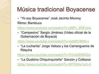 Música tradicional Boyacense
 “Yo soy Boyacense” José Jacinto Monroy
Ritmo: Bambuco
https://www.youtube.com/watch?v=sNPv_BSFoUs
 “Campesino” Sergio Jiménez (Video oficial de la
Gobernación de Boyacá)
https://www.youtube.com/watch?v=eaNPC9ttW-c
 “La cucharita” Jorge Veloza y los Carrangueros de
Ráquira
https://www.youtube.com/watch?v=FihUeIDM6QA
 “La Guabina Chiquinquireña” Garzón y Collazos
https://www.youtube.com/watch?v=M7XWw1urh-0
 