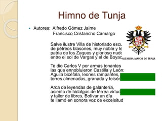 Himno de Tunja
 Autores: Alfredo Gómez Jaime
Francisco Cristancho Camargo
Salve ilustre Villa de historiado escudo,
de pétreos blasones, muy noble y leal,
patria de los Zaques y glorioso nudo
entre el sol de Vargas y el de Boyacá.
Te dio Carlos V por armas tonantes
las que ennobluieron Castilla y León:
Aguila bicéfala, leones rampantes,
torres almenadas, granada y toisón.
Arca de leyendas de galantería,
asiento de hidalgos de férrea virtud
y taller de libres, Bolívar un día
te llamó en sonora voz de excelsitud
 