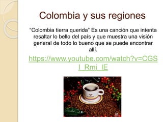 Colombia y sus regiones
“Colombia tierra querida” Es una canción que intenta
resaltar lo bello del país y que muestra una visión
general de todo lo bueno que se puede encontrar
allí.
https://www.youtube.com/watch?v=CGS
I_Rmi_IE
 