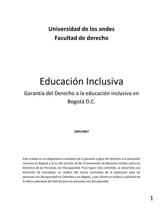 1
Universidad de los andes
Facultad de derecho
Educación Inclusiva
Garantía del Derecho a la educación inclusiva en
Bogotá D.C.
200510807
Este trabajo es un diagnóstico cualitativo de la garantía y goce del derecho a la educación
inclusiva en Bogotá a la luz del artículo 24 de la Convención de Naciones Unidas sobre los
Derechos de las Personas con Discapacidad. Para lograr este cometido, se desarrolla una
distinción de conceptos, un análisis del marco normativo de la educación para las
personas con discapacidad en Colombia y en Bogotá, y por último un análisis cualitativo de
la oferta educativa del Distrito para las personas con discapacidad.
 