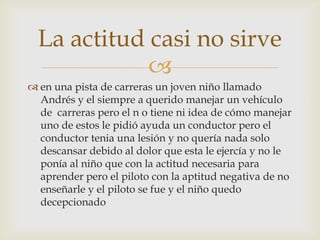 
La actitud casi no sirve
 en una pista de carreras un joven niño llamado
Andrés y el siempre a querido manejar un vehículo
de carreras pero el n o tiene ni idea de cómo manejar
uno de estos le pidió ayuda un conductor pero el
conductor tenia una lesión y no quería nada solo
descansar debido al dolor que esta le ejercía y no le
ponía al niño que con la actitud necesaria para
aprender pero el piloto con la aptitud negativa de no
enseñarle y el piloto se fue y el niño quedo
decepcionado
 