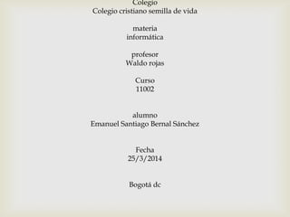Colegio
Colegio cristiano semilla de vida
materia
informática
profesor
Waldo rojas
Curso
11002
alumno
Emanuel Santiago Bernal Sánchez
Fecha
25/3/2014
Bogotá dc
 