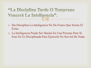 
o Sin Disciplina La Inteligencia No Da Frutos Que Serian El
Éxito.
o La Inteligencia Puede Ser Mucha En Una Persona Pero Si
Esta No Es Disciplinada Para Ejercerla No Servirá De Nada.
 