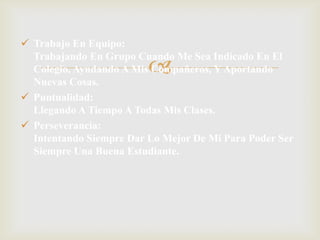 
 Trabajo En Equipo:
Trabajando En Grupo Cuando Me Sea Indicado En El
Colegio, Ayudando A Mis Compañeros, Y Aportando
Nuevas Cosas.
 Puntualidad:
Llegando A Tiempo A Todas Mis Clases.
 Perseverancia:
Intentando Siempre Dar Lo Mejor De Mi Para Poder Ser
Siempre Una Buena Estudiante.
 