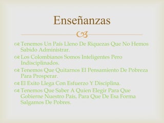 
Enseñanzas
 Tenemos Un País Lleno De Riquezas Que No Hemos
Sabido Administrar.
 Los Colombianos Somos Inteligentes Pero
Indisciplinados.
 Tenemos Que Quitarnos El Pensamiento De Pobreza
Para Prosperar.
 El Exito Llega Con Esfuerzo Y Disciplina.
 Tenemos Que Saber A Quien Elegir Para Que
Gobierne Nuestro País, Para Que De Esa Forma
Salgamos De Pobres.
 