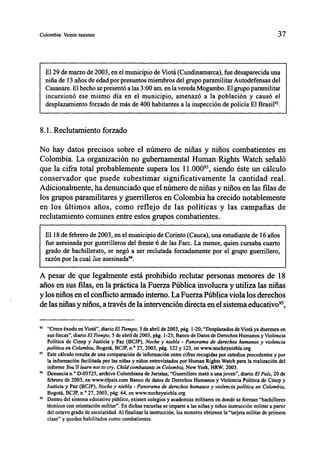 Colombia: Veinte razones                                                                                         37



  El 29 de marzo de 2003, en el municipio de Viotá (Cundinamarca), fue desaparecida una
  niña de 13 años de edad por presuntos miembros del grupo paramilitar Autodefensas del
  Casanare. El hecho se presentó a las 3:00 am. en la vereda Mogambo. El grupo paramilitar
  incursionó ese mismo día en el municipio, amenazó a la población y causó el
  desplazamiento forzado de más de 400 habitantes a la inspección de policía El Brasiln.


8.1. Reclutamiento forzado

No hay datos precisos sobre el número de niñas y niños combatientes en
Colombia. La organización no gubernamental Human Rights Watch señaló
que la cifra total probablemente supera los 11.0009', siendo éste un cálculo
conservador que puede subestimar significativamente la cantidad real.
Adicionalmente, ha denunciado que el número de niñas y niños en las filas de
los grupos paramilitares y guerrilleros en Colombia ha crecido notablemente
en los últimos arios, como reflejo de las políticas y las campañas de
reclutamiento comunes entre estos grupos combatientes.

  El 18 de febrero de 2003, en el municipio de Corinto (Cauca), una estudiante de 16 arios
  fue asesinada por guerrilleros del frente 6 de las Farc. La menor, quien cursaba cuarto
  grado de bachillerato, se negó a ser reclutada forzadamente por el grupo guerrillero,
  razón por la cual le asesinada".

A pesar de que legalmente está prohibido reclutar personas menores de 18
arios en sus filas, en la práctica la Fuerza Pública involucra y utiliza las niñas
y los niños en el conflicto armado interno. La Fuerza Pública viola los derechos
de las niñas y niños, a través de la intervención directa en el sistema educativo95,

9 2 "Crece éxodo en Viotá", diario El Tiempo, 3 de abril de 2003, pág. 1-20; "Desplazados de Viotá ya duermen en
    sus fincas", diario El Tiempo, 5 de abril de 2003, pág. 1-23; Banco de Datos de Derechos Humanos y Violencia
    Política de Cinep y Justicia y Paz (BCJP), Noche y niebla - Panorama de derechos humanos y violencia
    política en Colombia, Bogotá, BCJP, n.° 27, 2003, pág. 122 y 123, en www.nocheyniebla.org
" Este cálculo resulta de una comparación de información entre cifras recogidas por estudios precedentes y por
    la información facilitada por las niñas y niños entrevistados por Human Rights Watch para la realización del
    informe You'll learn not to cry. Child combatants in Colombia, New York, HRW, 2003.
94 Denuncia n.° D-03725, archivo Colombiana de Juristas; "Guerrillero mató a una joven", diario El País, 20 de

    febrero de 2003, en www.elpais.com Banco de datos de Derechos Humanos y Violencia Política de Cinep y
    Justicia y Paz (BCJP), Noche y niebla - Panorama de derechos humanos y violencia política en Colombia,
    Bogotá, BCJP, n.° 27, 2003, pág. 64, en www.nocheyniebla.org
9 5
    Dentro del sistema educativo público, existen colegios y academias militares en donde se forman "bachilleres
    técnicos con orientación militar". En dichas escuelas se imparte a las niñas y niños instrucción militar a partir
    del octavo grado de escolaridad. Al finalizar la instrucción, los menores obtienen la "tarjeta militar de primera
    clase" y quedan habilitados como combatientes.
 