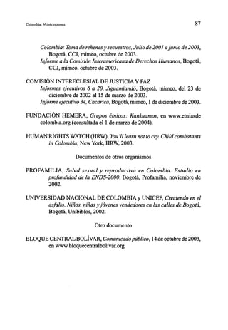 Colombia: Veinte razones                                                   87



        Colombia: Toma de rehenes y secuestros, Julio de 2001 a junio de 2003,
            Bogotá, CCJ, mimeo, octubre de 2003.
        Informe a la Comisión Interamericana de Derechos Humanos, Bogotá,
            CCJ, mimeo, octubre de 2003.

COMISIÓN INTERECLESIAL DE JUSTICIA Y PAZ
    Informes ejecutivos 6 a 20, Jiguamiandó, Bogotá, mimeo, del 23 de
        diciembre de 2002 al 15 de marzo de 2003.
    Informe ejecutivo 34, Cacarica, Bogotá, mimeo, 1 de diciembre de 2003.

FUNDACIÓN HEMERA, Grupos étnicos: Kankuamos, en www.etniasde
    colombia.org (consultada el 1 de marzo de 2004).

HUMAN RIGHTS WATCH (HRW), You learn not to cry. Child combatants
      in Colombia, New York, HRW, 2003.

                               Documentos de otros organismos

PROFAMILIA, Salud sexual y reproductiva en Colombia. Estudio en
      profundidad de la ENDS-2000, Bogotá, Profamilia, noviembre de
      2002.

UNIVERSIDAD NACIONAL DE COLOMBIA y UNICEF, Creciendo en el
       asfalto. Niños, niñas y jóvenes vendedores en las calles de Bogotá,
       Bogotá, Unibiblos, 2002.

                                      Otro documento

BLOQUE CENTRAL BOLÍVAR, Comunicado público, 14 de octubre de 2003,
       en www.bloquecentralbolívar.org
 
