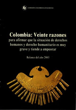COMISIÓN COLOMBIANA DE JURISTAS




Colombia: Veinte razones
para afirmar que la situación de derechos
 humanos y derecho humanitario es muy
        grave y tiende a empeorar

            Balance del año 2003
 