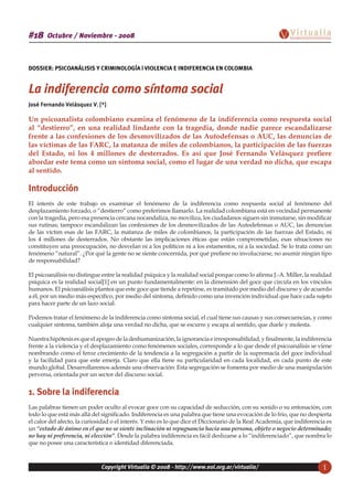 Copyright Virtualia © 2008 - http://www.eol.org.ar/virtualia/ 1
Octubre / Noviembre - 2008#18
DOSSIER: PSICOANÁLISIS Y CRIMINOLOGÍA | VIOLENCIA E INDIFERENCIA EN COLOMBIA
La indiferencia como síntoma social
José Fernando Velásquez V. [*]
Un psicoanalista colombiano examina el fenómeno de la indiferencia como respuesta social
al “destierro”, en una realidad lindante con la tragedia, donde nadie parece escandalizarse
frente a las confesiones de los desmovilizados de las Autodefensas o AUC, las denuncias de
las víctimas de las FARC, la matanza de miles de colombianos, la participación de las fuerzas
del Estado, ni los 4 millones de desterrados. Es así que José Fernando Velásquez prefiere
abordar este tema como un síntoma social, como el lugar de una verdad no dicha, que escapa
al sentido.
Introducción
El interés de este trabajo es examinar el fenómeno de la indiferencia como respuesta social al fenómeno del
desplazamiento forzado, o “destierro” como preferimos llamarlo. La realidad colombiana está en vecindad permanente
con la tragedia, pero esa presencia cercana nocandaliza, no moviliza, los ciudadanos siguen sin inmutarse, sin modificar
sus rutinas; tampoco escandalizan las confesiones de los desmovilizados de las Autodefensas o AUC, las denuncias
de las víctim esas de las FARC, la matanza de miles de colombianos, la participación de las fuerzas del Estado, ni
los 4 millones de desterrados. No obstante las implicaciones éticas que están comprometidas, esas situaciones no
constituyen una preocupación, no desvelan ni a los políticos ni a los estamentos, ni a la sociedad. Se lo trata como un
fenómeno “natural”. ¿Por qué la gente no se siente concernida, por qué prefiere no involucrarse, no asumir ningún tipo
de responsabilidad?
El psicoanálisis no distingue entre la realidad psíquica y la realidad social porque como lo afirma J.-A. Miller, la realidad
psíquica es la realidad social[1] en un punto fundamentalmente: en la dimensión del goce que circula en los vínculos
humanos. El psicoanálisis plantea que este goce que tiende a repetirse, es tramitado por medio del discurso y de acuerdo
a él, por un medio más específico, por medio del síntoma, definido como una invención individual que hace cada sujeto
para hacer parte de un lazo social.
Podemos tratar el fenómeno de la indiferencia como síntoma social, el cual tiene sus causas y sus consecuencias, y como
cualquier síntoma, también aloja una verdad no dicha, que se escurre y escapa al sentido, que duele y molesta.
Nuestrahipótesisesqueelapogeodeladeshumanización,laignoranciaeirresponsabilidad,yfinalmente,laindiferencia
frente a la violencia y el desplazamiento como fenómenos sociales, corresponde a lo que desde el psicoanálisis se viene
nombrando como el feroz crecimiento de la tendencia a la segregación a partir de la supremacía del goce individual
y la facilidad para que este emerja. Claro que ella tiene su particularidad en cada localidad, en cada punto de este
mundo global. Desarrollaremos además una observación: Esta segregación se fomenta por medio de una manipulación
perversa, orientada por un sector del discurso social.
1. Sobre la indiferencia
Las palabras tienen un poder oculto al evocar goce con su capacidad de seducción, con su sonido o su entonación, con
todo lo que está más allá del significado. Indiferencia es una palabra que tiene una evocación de lo frio, que no despierta
el calor del afecto, la curiosidad o el interés. Y esto es lo que dice el Diccionario de la Real Academia, que indiferencia es
un “estado de ánimo en el que no se siente inclinación ni repugnancia hacia una persona, objeto o negocio determinado;
no hay ni preferencia, ni elección”. Desde la palabra indiferencia es fácil deslizarse a lo “indiferenciado”, que nombra lo
que no posee una característica o identidad diferenciada.
 