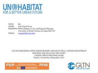 TITLE: Mr.
NAME: Erik Vergel-Tovar
POSITION: PhD Candidate in City and Regional Planning
University of North Carolina at Chapel Hill, US
EMAIL: evergel@live.unc.edu
‘SLUM UPGRADING USING PARTICIPATORY AND INCLUSIVE LAND READJUSTMENT:
DEFINING THE RULES OF THE GAME’
EXPERT GROUP MEETING (EGM)
Nairobi, 3rd and 4th of December, 2013.
 