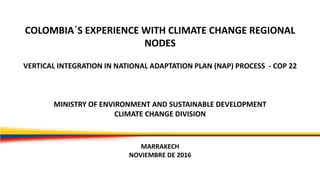 COLOMBIA´S EXPERIENCE WITH CLIMATE CHANGE REGIONAL
NODES
VERTICAL INTEGRATION IN NATIONAL ADAPTATION PLAN (NAP) PROCESS - COP 22
MINISTRY OF ENVIRONMENT AND SUSTAINABLE DEVELOPMENT
CLIMATE CHANGE DIVISION
MARRAKECH
NOVIEMBRE DE 2016
 