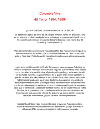 Colombia Vive
-El Terror 1984; 1989-
¿JUSTICIA REVOLUCIONARIA O LEY DE LA SELVA?
Se desató una época de terror de las fuerzas armadas contra los dirigentes, esta
se vio marcada por la toma al palacio de justicia por el grupo armado M-19, con un
fin en contra del entonces presidente Belisario Betancur, este hecho deja 89
muertos y 11 desaparecidos.
Para completar el desastre natural más catastrófico dejó marcado nuestro país: la
avalancha ocurrida en Armero, que ocurrió en noviembre de 1985; un año más
tarde el Papa Juan Pablo Segundo viaja al destrozado pueblo y lo declara campo
santo.
Luego sería elegido presidente Virgilio Barco como esperanza para Colombia, se
formó la (UP) Unión Patriótica pero la muerte seguía a sus miembros hasta acabar
con el candidato a la presidencia y jefe de la unión que luego sería reemplazado
por Bernardo Jaramillo, seguidamente se da la guerra entre Pablo Escobar y la
prensa nacional más exactamente el periódico El Espectador, con su terrorismo
Pablo Escobar acabó con su director Guillermo Cano premio en periodismo
dejando periodistas muertos y estragos en sus establecimientos editoriales como
uno de sus más conocidos atentados el carro bomba que dejó a una de sus sedes;
dado que el periódico El Espectador contaba muchas de las cosas malas de Pablo
Escobar fue el grave error que cometió esta editorial, pero los periodistas se
pronuncian de sus agresores y hasta del gobierno ya que no podían contar las
verdades abiertamente, ¡época de terror para los periodistas!.
Escobar haciéndose notar mucho más atacó el avión de Avianca donde se
suponía viajaría el candidato presidencial César Gaviria y luego atacando el
edificio del DAS, pero ambos atentados no lograron su cometido.
 
