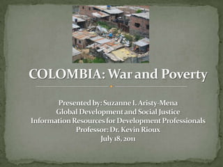 COLOMBIA: War and PovertyPresented by: Suzanne I. Aristy-MenaGlobal Development and Social JusticeInformation Resources for Development ProfessionalsProfessor: Dr. Kevin RiouxJuly 18, 2011 
