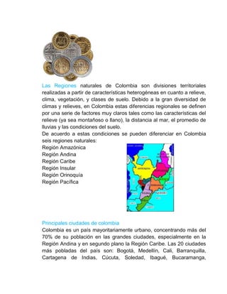 Las Regiones naturales de Colombia son divisiones territoriales
realizadas a partir de características heterogéneas en cuanto a relieve,
clima, vegetación, y clases de suelo. Debido a la gran diversidad de
climas y relieves, en Colombia estas diferencias regionales se definen
por una serie de factores muy claros tales como las características del
relieve (ya sea montañoso o llano), la distancia al mar, el promedio de
lluvias y las condiciones del suelo.
De acuerdo a estas condiciones se pueden diferenciar en Colombia
seis regiones naturales:
Región Amazónica
Región Andina
Región Caribe
Región Insular
Región Orinoquía
Región Pacífica




Principales ciudades de colombia
Colombia es un país mayoritariamente urbano, concentrando más del
70% de su población en las grandes ciudades, especialmente en la
Región Andina y en segundo plano la Región Caribe. Las 20 ciudades
más pobladas del país son: Bogotá, Medellín, Cali, Barranquilla,
Cartagena de Indias, Cúcuta, Soledad, Ibagué, Bucaramanga,
 