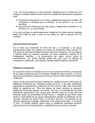 1) en una zona contigua a su mar territorial., designada con el nombre de zona
contigua, el Estado ribereño podrá tomar las medidas de fiscalización necesarias
para:
a) Prevenir las infracciones a sus leyes y reglamentos aduaneros, fiscales, de
inmigración o sanitarios que se cometan en su territorio o en su mar
territorial;
b) Sancionar las infracciones de esas leyes y reglamentos cometidas en su
territorio o en su mar territorial.
2) La zona contigua no podrá extenderse másallá de 24 millas marinas contadas
desde las líneas de base a partir de las cuales se mide la anchura del mar
territorial
Zona Económica Exclusiva
Es un área que comprende el fondo del mar y el subsuelo y las aguas
suprayacentes hasta una distancia no mayor de doscientas millas marinas. En
esta zona se reconocen al Estado ribereño derechos soberanos, a fin de explorar
y explotar todos sus recursos naturales, así como jurisdicción respecto de la
investigación científica y la preservación del medio marino contra la
contaminación. Los demás Estados gozan ene esta zona de libertad de
navegación y sobrevuelo, y del derecho a tender cables y tuberías submarinos.
Plataforma Continental
Es la porción de tierra sumergida en el mar que comprende el leche y el subsuelo
de las áreas submarinas que se extienden másallá del mas territorial y a todo lo
largo de la prolongación natural de su territorio, hasta el borde exterior del margen
continental.
Dentro de las cuatro convenciones suscritas en Ginebra en el año 1958 está la de
plataforma continental que Colombia aprobó por la ley 9° de 1961, habiéndose
depositado el instrumento de ratificación el 8 de enero de 1962. Esta Convención
define la plataforma así: “Para los efectos de estos artículos, la expresión
plataforma continental designa: a) el lecho del mar y el subsuelo de las áreas
submarinas adyacentes a sus costas, pero situadas fuera de la zona del mar
territorial, hasta una profundidad de 200 metros, o, másallá de este límite, hasta
donde la profundidad de las aguas suprayacentes permita la explotación de los
recursos naturales de dichas áreas; b) el lecho del mar y el subsuelo de las
regiones submarinas analogas, adyacentes a las costas de las islas”. Y el artículo
2° dice: “El Estado ribereño ejerce sobre la plataforma continental derechos
soberanos para fines de exploración y explotación de sus recursos naturales”.
 