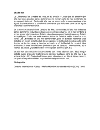 El Alta Mar
La Conferencia de Ginebra de 1958, en su artículo 1°, dice que “se entiende por
alta mar todas aquellas partes del mar que no forman parte del mar territorial o de
las aguas interiores”. Dentro del alta mar se comprende la zona contigua y las
aguas suprayacentes a la plataforma continental que no formen parte de las aguas
interiores o del mar territorial.
En la nueva Convención del Derecho del Mar, se entiende por alta mar todas las
partes del mar no incluidas en la zona económica exclusiva, en el mar territorial o
en las aguas interiores de un Estado, ni en las aguas archipelagicas de un Estado
archipelagico. El alta mar está abierta a todos los Estados, serán ribereños o sin
litoral. Las Libertades en alta mar comprenden, para los Estados ribereños y los
Estados sin litoral: a) la libertad de navegación; b) la libertad de sobrevuelo; c) la
libertad de tender cables y tuberías submarinos; d) la libertad de construir islas
artificiales y otras instalaciones permitidas por el derecho internacional; e) la
libertad de pesca, y f) la libertad de investigación científica (art. 87)
El alta mar será utilizado exclusivamente con fines pacíficos (art. 88) y ningún
Estado puede pretender legítimamente someter cualquier parte de alta mar a su
soberanía (art. 89). Todos los Estados sean ribereños o sin litoral, tienen derecho
de que los buques enarbolen su pabellón naveguen en alta mar.
Bibliografia.
Derecho Internacional Público – Marco Monroy Cabra sexta edición (2011) Temis
 