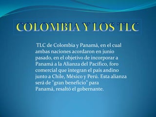 TLC de Colombia y Panamá, en el cual
ambas naciones acordaron en junio
pasado, en el objetivo de incorporar a
Panamá a la Alianza del Pacífico, foro
comercial que integran el país andino
junto a Chile, México y Perú. Esta alianza
será de "gran beneficio" para
Panamá, resaltó el gobernante.
 