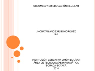 COLOMBIA Y SU EDUCACIÓN REGULAR
JHONATAN ANCIZAR BOHORQUEZ
9-1
INSTITUCIÓN EDUCATIVA SIMÓN BOLÍVAR
ÁREA DE TECNOLOGÍAE INFORMÁTICA
SORACÁ-BOYACÁ
2014
 
