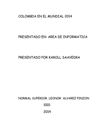 COLOMBIA EN EL MUNDIAL 2014
PRESENTADO EN: AREA DE INFORMATICA
PRESENTADO POR KAROLL SAAVEDRA
NORMAL SUPERIOR LEONOR ALVAREZ PINZON
1001
2014
 