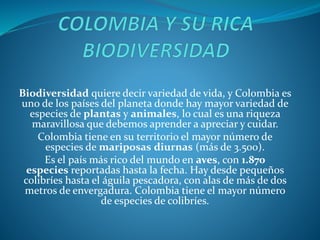 Biodiversidad quiere decir variedad de vida, y Colombia es
uno de los países del planeta donde hay mayor variedad de
especies de plantas y animales, lo cual es una riqueza
maravillosa que debemos aprender a apreciar y cuidar.
Colombia tiene en su territorio el mayor número de
especies de mariposas diurnas (más de 3.500).
Es el país más rico del mundo en aves, con 1.870
especies reportadas hasta la fecha. Hay desde pequeños
colibríes hasta el águila pescadora, con alas de más de dos
metros de envergadura. Colombia tiene el mayor número
de especies de colibríes.
 