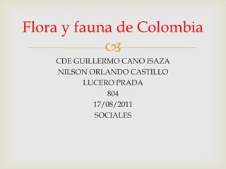Flora y fauna de Colombia
              
    CDE GUILLERMO CANO ISAZA
    NILSON ORLANDO CASTILLO
          LUCERO PRADA
               804
            17/08/2011
            SOCIALES
 