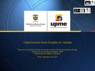 Estado Actual del Sector Energético en Colombia

Grupo de Uso Racional y Eficiente de Energía y Fuentes No Convencionales de Energía
                  Subdirección de Planeación Energética- UPME
                       MINISTERIO DE MINAS Y ENERGIA
                           Roma, septiembre 15 de 2011
 