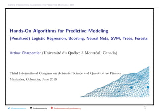 Arthur Charpentier, Algorithms for Predictive Modeling - 2019
Hands-On Algorithms for Predictive Modeling*
(Penalized) Logistic Regression, Boosting, Neural Nets, SVM, Trees, Forests
Arthur Charpentier (Universit´e du Qu´ebec `a Montr´eal, Canada)
Third International Congress on Actuarial Science and Quantitative Finance
Manizales, Colombia, June 2019
@freakonometrics freakonometrics freakonometrics.hypotheses.org 1
 