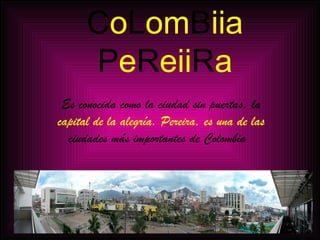 C o L om B iia P e R eii R a Es conocida como la ciudad sin puertas, la capital de la alegría. Pereira, es una de las ciudades más importantes de Colombia