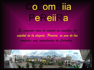 C o L om B iia P e R eii R a Es conocida como la ciudad sin puertas, la  capital de la alegría. Pereira, es una de las  ciudades más importantes de Colombia  