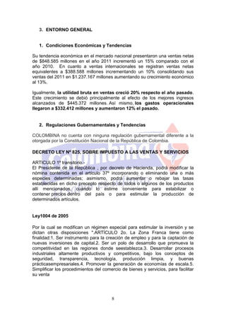 3. ENTORNO GENERAL


   1. Condiciones Económicas y Tendencias

Su tendencia económica en el mercado nacional presentaron una ventas netas
de $848.585 millones en el año 2011 incrementó un 15% comparado con el
año 2010. En cuanto a ventas internacionales se registran ventas netas
equivalentes a $388.588 millones incrementando un 10% consolidando sus
ventas del 2011 en $1.237.167 millones aumentando su crecimiento económico
al 13%.

Igualmente, la utilidad bruta en ventas creció 20% respecto el año pasado.
Este crecimiento se debió principalmente al efecto de los mejores ingresos
alcanzados de $445.372 millones. Así mismo, los gastos operacionales
llegaron a $332.412 millones y aumentaron 12% el pasado.


   2. Regulaciones Gubernamentales y Tendencias

COLOMBINA no cuenta con ninguna regulación gubernamental diferente a la
otorgada por la Constitución Nacional de la República de Colombia.

DECRETO LEY Nº 825, SOBRE IMPUESTO A LAS VENTAS Y SERVICIOS

ARTICULO 1º transitorio.-
El Presidente de la República , por decreto de Hacienda, podrá modificar la
nómina contenida en el artículo 37º incorporando o eliminando una o más
especies determinadas; asimismo, podrá aumentar o rebajar las tasas
establecidas en dicho precepto respecto de todos o algunos de los productos
allí mencionados, cuando lo estime conveniente para estabilizar o
contener precios dentro del país o para estimular la producción de
determinados artículos.


Ley1004 de 2005

Por la cual se modifican un régimen especial para estimular la inversión y se
dictan otras disposiciones ".ARTÍCULO 2o. La Zona Franca tiene como
finalidad:1. Ser instrumento para la creación de empleo y para la captación de
nuevas inversiones de capital.2. Ser un polo de desarrollo que promueva la
competitividad en las regiones donde seestablezca.3. Desarrollar procesos
industriales altamente productivos y competitivos, bajo los conceptos de
seguridad, transparencia, tecnología, producción limpia, y buenas
prácticasempresariales.4. Promover la generación de economías de escala.5.
Simplificar los procedimientos del comercio de bienes y servicios, para facilitar
su venta




                                       8
 