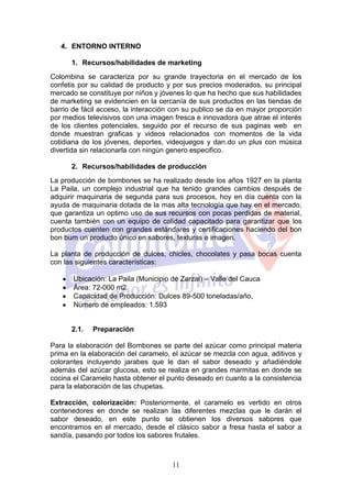 4. ENTORNO INTERNO

      1. Recursos/habilidades de marketing
Colombina se caracteriza por su grande trayectoria en el mercado de los
confetis por su calidad de producto y por sus precios moderados, su principal
mercado se constituye por niños y jóvenes lo que ha hecho que sus habilidades
de marketing se evidencien en la cercanía de sus productos en las tiendas de
barrio de fácil acceso, la interacción con su publico se da en mayor proporción
por medios televisivos con una imagen fresca e innovadora que atrae el interés
de los clientes potenciales, seguido por el recurso de sus paginas web en
donde muestran graficas y videos relacionados con momentos de la vida
cotidiana de los jóvenes, deportes, videojuegos y dan.do un plus con música
divertida sin relacionarla con ningún genero especifico.

      2. Recursos/habilidades de producción
La producción de bombones se ha realizado desde los años 1927 en la planta
La Paila, un complejo industrial que ha tenido grandes cambios después de
adquirir maquinaria de segunda para sus procesos, hoy en día cuenta con la
ayuda de maquinaria dotada de la mas alta tecnología que hay en el mercado,
que garantiza un optimo uso de sus recursos con pocas perdidas de material,
cuenta también con un equipo de calidad capacitado para garantizar que los
productos cuenten con grandes estándares y certificaciones haciendo del bon
bon bum un producto único en sabores, texturas e imagen.

La planta de producción de dulces, chicles, chocolates y pasa bocas cuenta
con las siguientes características:

       Ubicación: La Paila (Municipio de Zarzal) – Valle del Cauca
       Área: 72-000 m2
       Capacidad de Producción: Dulces 89-500 toneladas/año,
       Número de empleados: 1.593


      2.1.   Preparación

Para la elaboración del Bombones se parte del azúcar como principal materia
prima en la elaboración del caramelo, el azúcar se mezcla con agua, aditivos y
colorantes incluyendo jarabes que le dan el sabor deseado y añadiéndole
además del azúcar glucosa, esto se realiza en grandes marmitas en donde se
cocina el Caramelo hasta obtener el punto deseado en cuanto a la consistencia
para la elaboración de las chupetas.

Extracción, colorización: Posteriormente, el caramelo es vertido en otros
contenedores en donde se realizan las diferentes mezclas que le darán el
sabor deseado, en este punto se obtienen los diversos sabores que
encontramos en el mercado, desde el clásico sabor a fresa hasta el sabor a
sandía, pasando por todos los sabores frutales.



                                      11
 