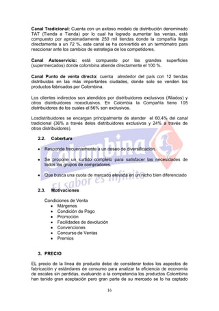 Canal Tradicional: Cuenta con un exitoso modelo de distribución denominado
TAT (Tienda a Tienda) por lo cual ha logrado aumentar las ventas, está
compuesto por aproximadamente 250 mil tiendas donde la compañía llega
directamente a un 72 %, este canal se ha convertido en un termómetro para
reaccionar ante los cambios de estrategia de los competidores.

Canal Autoservicio: está compuesto por las grandes                  superficies
(supermercados) donde colombina atiende directamente el 100 %.

Canal Punto de venta directo: cuenta alrededor del país con 12 tiendas
distribuidas en las más importantes ciudades, donde solo se venden los
productos fabricados por Colombina.

Los clientes indirectos son atendidos por distribuidores exclusivos (Aliados) y
otros distribuidores noexclusivos. En Colombia la Compañía tiene 105
distribuidores de los cuales el 56% son exclusivos.

Losdistribuidores se encargan principalmente de atender el 60.4% del canal
tradicional (36% a través delos distribuidores exclusivos y 24% a través de
otros distribuidores).

   2.2.   Cobertura

      Responde frecuentemente a un deseo de diversificación.

      Se propone un surtido completo para satisfacer las necesidades de
      todos los grupos de compradores.

      Que busca una cuota de mercado elevada en un nicho bien diferenciado


   2.3.   Motivaciones

      Condiciones de Venta
            Márgenes
            Condición de Pago
            Promoción
            Facilidades de devolución
            Convenciones
            Concurso de Ventas
            Premios


   3. PRECIO

EL precio de la línea de producto debe de considerar todos los aspectos de
fabricación y estándares de consumo para analizar la eficiencia de economía
de escales sin perdidas, evaluando a la competencia los productos Colombina
han tenido gran aceptación pero gran parte de su mercado se lo ha captado

                                      16
 