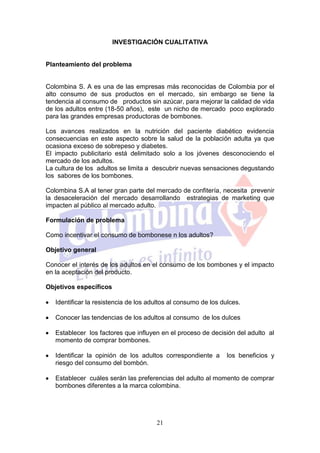 INVESTIGACIÓN CUALITATIVA


Planteamiento del problema


Colombina S. A es una de las empresas más reconocidas de Colombia por el
alto consumo de sus productos en el mercado, sin embargo se tiene la
tendencia al consumo de productos sin azúcar, para mejorar la calidad de vida
de los adultos entre (18-50 años), este un nicho de mercado poco explorado
para las grandes empresas productoras de bombones.

Los avances realizados en la nutrición del paciente diabético evidencia
consecuencias en este aspecto sobre la salud de la población adulta ya que
ocasiona exceso de sobrepeso y diabetes.
El impacto publicitario está delimitado solo a los jóvenes desconociendo el
mercado de los adultos.
La cultura de los adultos se limita a descubrir nuevas sensaciones degustando
los sabores de los bombones.

Colombina S.A al tener gran parte del mercado de confitería, necesita prevenir
la desaceleración del mercado desarrollando estrategias de marketing que
impacten al público al mercado adulto.

Formulación de problema

Como incentivar el consumo de bombonese n los adultos?

Objetivo general

Conocer el interés de los adultos en el consumo de los bombones y el impacto
en la aceptación del producto.

Objetivos específicos

   Identificar la resistencia de los adultos al consumo de los dulces.

   Conocer las tendencias de los adultos al consumo de los dulces

   Establecer los factores que influyen en el proceso de decisión del adulto al
   momento de comprar bombones.

   Identificar la opinión de los adultos correspondiente a       los beneficios y
   riesgo del consumo del bombón.

   Establecer cuáles serán las preferencias del adulto al momento de comprar
   bombones diferentes a la marca colombina.




                                       21
 