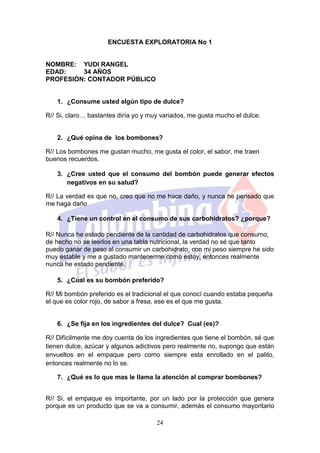 ENCUESTA EXPLORATORIA No 1


NOMBRE: YUDI RANGEL
EDAD:    34 AÑOS
PROFESIÓN: CONTADOR PÚBLICO


   1. ¿Consume usted algún tipo de dulce?

R// Si, claro… bastantes diría yo y muy variados, me gusta mucho el dulce.


   2. ¿Qué opina de los bombones?

R// Los bombones me gustan mucho, me gusta el color, el sabor, me traen
buenos recuerdos.

   3. ¿Cree usted que el consumo del bombón puede generar efectos
      negativos en su salud?

R// La verdad es que no, creo que no me hace daño, y nunca he pensado que
me haga daño

   4. ¿Tiene un control en el consumo de sus carbohidratos? ¿porque?

R// Nunca he estado pendiente de la cantidad de carbohidratos que consumo,
de hecho no se leerlos en una tabla nutricional, la verdad no sé que tanto
puedo ganar de peso al consumir un carbohidrato, con mi peso siempre he sido
muy estable y me a gustado mantenerme como estoy, entonces realmente
nunca he estado pendiente.

   5. ¿Cual es su bombón preferido?

R// Mi bombón preferido es el tradicional el que conocí cuando estaba pequeña
el que es color rojo, de sabor a fresa, ese es el que me gusta.


   6. ¿Se fija en los ingredientes del dulce? Cual (es)?

R// Difícilmente me doy cuenta de los ingredientes que tiene el bombón, sé que
tienen dulce, azúcar y algunos adictivos pero realmente no, supongo que están
envueltos en el empaque pero como siempre esta enrollado en el palito,
entonces realmente no lo se.

   7. ¿Qué es lo que mas le llama la atención al comprar bombones?


R// Si, el empaque es importante, por un lado por la protección que genera
porque es un producto que se va a consumir, además el consumo mayoritario

                                      24
 