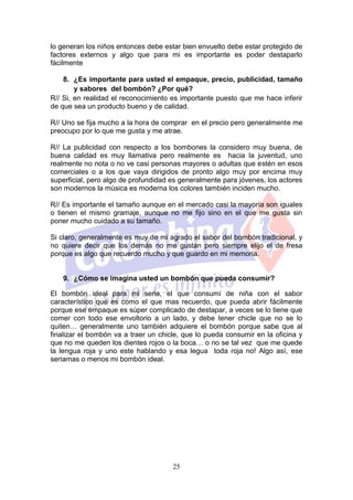 lo generan los niños entonces debe estar bien envuelto debe estar protegido de
factores externos y algo que para mi es importante es poder destaparlo
fácilmente

    8. ¿Es importante para usted el empaque, precio, publicidad, tamaño
        y sabores del bombón? ¿Por qué?
R// Si, en realidad el reconocimiento es importante puesto que me hace inferir
de que sea un producto bueno y de calidad.

R// Uno se fija mucho a la hora de comprar en el precio pero generalmente me
preocupo por lo que me gusta y me atrae.

R// La publicidad con respecto a los bombones la considero muy buena, de
buena calidad es muy llamativa pero realmente es hacia la juventud, uno
realmente no nota o no ve casi personas mayores o adultas que estén en esos
comerciales o a los que vaya dirigidos de pronto algo muy por encima muy
superficial, pero algo de profundidad es generalmente para jóvenes, los actores
son modernos la música es moderna los colores también inciden mucho.

R// Es importante el tamaño aunque en el mercado casi la mayoría son iguales
o tienen el mismo gramaje, aunque no me fijo sino en el que me gusta sin
poner mucho cuidado a su tamaño.

Si claro, generalmente es muy de mi agrado el sabor del bombón tradicional, y
no quiere decir que los demás no me gustan pero siempre elijo el de fresa
porque es algo que recuerdo mucho y que guardo en mi memoria.


   9. ¿Cómo se imagina usted un bombón que pueda consumir?

El bombón ideal para mi seria, el que consumí de niña con el sabor
característico que es como el que mas recuerdo, que pueda abrir fácilmente
porque ese empaque es súper complicado de destapar, a veces se lo tiene que
comer con todo ese envoltorio a un lado, y debe tener chicle que no se lo
quiten… generalmente uno también adquiere el bombón porque sabe que al
finalizar el bombón va a traer un chicle, que lo pueda consumir en la oficina y
que no me queden los dientes rojos o la boca… o no se tal vez que me quede
la lengua roja y uno este hablando y esa legua toda roja no! Algo así, ese
seriamas o menos mi bombón ideal.




                                      25
 