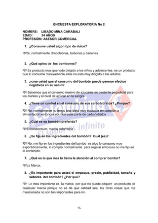 ENCUESTA EXPLORATORIA No 2

NOMBRE: LIBADO MINA CARABALI
EDAD:    34 AÑOS
PROFESIÓN: ASESOR COMERCIAL

 1. ¿Consume usted algún tipo de dulce?

R//Si, normalmente chocolatinas, bobones y bananas


 2. ¿Qué opina de los bombones?

R// Es producto mas que todo dirigido a los niños y adolecentes, es un producto
que lo consume masivamente ellos no esta muy dirigido a los adultos.

 3. ¿cree usted que el consumo del bombón puede generar efectos
    negativos en su salud?

R// Sabemos que el consumo masivo de azucares es bastante perjudicial para
los dientes y el nivel de azúcar en la sangre.

 4. ¿Tiene un control en el consumo de sus carbohidratos? ¿Porque?

R// No, normalmente no tengo una dieta muy educada en cuestión a
alimentación entonces no miro esas parte de carbohidratos

 5. ¿Cual es su bombón preferido?

R//El bonbonbum, marca colombina

 6. ¿Se fija en los ingredientes del bombón? Cual (es)?

R// No, me fijo en los ingredientes del bombo es algo lo consumo muy
esporádicamente, lo compro normalmente para regalar entonces no me fijo en
el contenido.

 7. ¿Qué es lo que mas le llama la atención al comprar bombo?

R//La Marca,

 8. ¿Es importante para usted el empaque, precio, publicidad, tamaño y
    sabores del bombón? ¿Por qué?

R// Lo mas importante es la marca por que no puede adquirir un producto de
cualquier marca porque no sé de que calidad sea, las otras cosas que me
mencionada no son tan importantes para mi.



                                      26
 