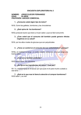 ENCUESTA EXPLORATORIA No 3

NOMBRE: JORGE ELIECER FERNANDEZ
EDAD:    28 AÑOS
PROFESIÓN: ASESOR COMERCIAL

    1. ¿Consume usted algún tipo de dulce?

R//Si, Como las galletas, bombones y las chocolatinas

    2. ¿Qué opina de los bombones?

R//Es producto bueno que tiene un buen sabor y que es fácil consumirlo

    3. ¿Cree usted que el consumo del bombón puede generar efectos
       negativos en su salud?

R//Si, por los altos niveles de glucosa que son perjudiciales


    4. ¿Tiene un control en el consumo de sus carbohidratos? ¿porque?

R//No, en realidad no tengo un control exacto sobre eso, creo que tengo una
buena salud

    5. ¿Cual es su bombón preferido?

R//El bonbonbum, de colombina

    6. ¿Se fija en los ingredientes del dulce? Cual (es)?

R//: No, escasamente en el azúcar por que pues no le para mucho cuidado a
ese tema

    7. ¿Qué es lo que mas le llama la atención al comprar bombones?
R//El sabor y su olor




                                       28
 