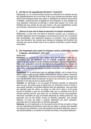 6. ¿Se fija en los ingredientes del dulce? Cual (es)?
    Respuesta: no, en el del bombón porque se dificulta en el sentido de que
    las especificaciones de lo que trae ó de lo que consta ese bombón viene
    dentro del empaque tengo que entrar a destapara el bombón para entrar
    a detallar y aparte de eso, el detalle es muy pequeño, lo que escriben es
    muy pequeño, entonces se dificulta a veces para querer uno mirar con
    facilidad de que consta de que han hecho o de que ingredientes consta
    ese bombón, entonces es muy difícil no lo hago realmente.
.
    7. ¿Qué es lo que mas le llama la atención al comprar bombones?
    Respuesta: Lo que mas me llama la atención cuando voy a comprar un
    bombón digamos como el empaque, me emociona mucho ver un bombón
    bien empacadito, que realmente parezca un bombón, que su empaque
    sea muy llamativo, los colores que maneja el empaque del bombón me
    encanta, por que lo incitan mas a uno a querer comprarlo y querer probar
    el bombón.


    8. ¿Es importante para usted el empaque, precio, publicidad, tamaño
       y sabores del bombón? ¿Por qué?
    Respuesta:
    Empaque: si porque eso me muestra que es de calidad mas los de
    Colombina que se destacan por su calidad, entonces para mi es
    importante que tengan un buen nombre que tengan una buena publicidad.
    Precio: si, depende o sea es importante en el sentido de la calidad del
    bombón, de por si no son costosos, tienen un precio muy accequible para
    adquirirlos, entonces me parece un precio razonable a la calidad del bon
    bon.
    Publicidad: si, la publicidad para mi siempre vende y de la mejor forma
    que la hagan pues va a ser mucho mas atractivo para el cliente, entonces
    si me parece que es importantísima una buena publicidad que haga que
    sea muy llamativa, llame la atención al que lo va a consumir, que sea muy
    atractiva a los ojos de que lo quiera comprar.
    Tamaño: en particular a mi me gusta el bombón grande, el tradicional
    pero se que de pronto para la gente que no consume mucho el dulce y
    que quiera disfrutar un bombón estarían bien los pequeños, mas que todo
    por ejemplo para los niños, yo tengo un niño de 3 años a el le gusta
    mucho el bombón y para mi es terrible verlo con un bombón bum de un
    tamaño grande para él, que verlo con un bombón mucho mas pequeño,
    entonces considero de que el bombón depende de ciertas personas, hay
    personas que se les facilita mucho el bombón pequeño, que quieran
    disfrutar un poco de dulce y quieren disfrutarlo así poco, pequeño,
    entonces para mi estaría bien un bombón pequeño.
    Sabores: si, en lo particular a mi me gusta mucho el rojo, el sabor a fresa
    se que Colombina bonbonbum sacó uno de sabor a sandia que también
    me pareció muy delicioso, el de lulo también me pareció delicioso, pero yo
    soy tradicionalista y no cambio mi bombón de fresa, me parece delicioso.




                                      30
 