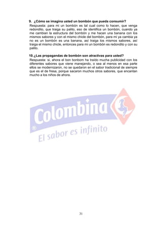 9. ¿Cómo se imagina usted un bombón que pueda consumir?
Respuesta: para mi un bombón es tal cual como lo hacen, que venga
redondito, que traiga su palito, eso de identifica un bombón, cuando ya
me cambian la estructura del bombón y me hacen una banana con los
mismos sabores y con el mismo chicle del bombón, para mi ya cambia ya
no es un bombón es una banana, así traiga los mismos sabores, así
traiga el mismo chicle, entonces para mi un bombón es redondito y con su
palito.

10. ¿Las propagandas de bombón son atractivas para usted?
Respuesta: si, ahora el bon bonbom ha traído mucha publicidad con los
diferentes sabores que viene manejando, o sea al menos en esa parte
ellos se modernizaron, no se quedaron en el sabor tradicional de siempre
que es el de fresa, porque sacaron muchos otros sabores, que encantan
mucho a los niños de ahora.




                                 31
 