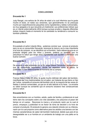 CONCLUSIONES

Encuesta No 1

Judy Rangel, una señora de 34 años de edad a la cual inferimos que le gusta
mucho el dulce, en todas sus versiones, que generalmente no se preocupa
mucho por especificaciones pequeñas como ingredientes y tablas nutricionales,
es muy apegada a lo que recuerda y/o tradicional, sus preferencias indican que
es un cliente potencialmente difícil porque aunque prueba y degusta diferentes
dulces ninguno hasta el momento le ha cambiado su tendencia a consumir su
bombón preferido.



Encuesta No 2

Encuestado el señor Libardo Mina, podemos concluir que conoce el producto
pero no es un consumidor frecuente, reconoce la marca y es lo mas importante
a la hora de comprar, no se identifica con el bombón hace referencia que es un
producto dirigido para los niños y jóvenes, prefería un bombón que no
perjudique la salud que tenga otros ingredientes que ayuden a mantener una
buena nutrición.

Encuesta No 3

De acuerdo a esta entrevista con el Sr Jorge Eliecer Fernández, evidenciamos
que es consumidor esporádico, donde los aspectos como el precio, la
publicidad no son determinantes al momento de su compra.

Encuesta No 4

Francia Elena Chilito 40 años, le gusta mucho disfrutar del sabor del bombón,
manifiesta ser muy tradicionalista con el sabor, por tratarse de que tiene un hijo
de 3 años, comparte el consumo del bombón con él, la mayoría de las veces en
fiestas ó centros comerciales, ya que en el sitio laboral no lo hace. Le encanta
su sabor aunque es consiente que el consumo excesivo trae consecuencias
para su salud.

Encuesta No 5

Nos encontramos con un hombre, adulto, padre de familia y profesional el cual
tiene claro los conceptos sobre una vida saludable y los perjuicios al pasar del
tiempo en el cuerpo. Reconoce la marca y el producto razón por la cual el
precio, empaque y publicidad no es factor de toma de decisión a la hora de
comprar el producto. El producto le genera una relación directa con su infancia,
razón por la cual propone como alternativa para los adultos una banana con las
mismas características de sabor del bombón tradicional, debido que para él es
desagradable ver a un hombre en un ambiente de trabajo con una palito en la
boca.

                                       34
 