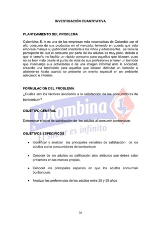 INVESTIGACIÓN CUANTITATIVA



PLANTEAMIENTO DEL PROBLEMA

Colombina S. A es una de las empresas más reconocidas de Colombia por el
alto consumo de sus productos en el mercado, teniendo en cuenta que esta
empresa maneja su publicidad orientada a los niños y adolescentes, se tiene la
percepción de que el consumo por parte de los adultos es muy poco, debido a
que el tamaño no facilita un rápido consumo para aquellos que laboran, pues
no es bien visto desde el punto de vista de sus profesiones el tener un bombón
que interrumpa sus actividades ó de una imagen informal ante la sociedad,
creando una restricción para aquellos que desean disfrutar un bombón ó
abstenerse hasta cuando se presente un evento especial en un ambiente
adecuado e informal.



FORMULACION DEL PROBLEMA
¿Cuáles son los factores asociados a la satisfacción de los consumidores de
bonbonbum?


OBJETIVO GENERAL


Determinar el nivel de satisfacción de los adultos al consumir bonbonbum.


OBJETIVOS ESPECIFICOS

      Identificar y analizar las principales variables de satisfacción de los
      adultos como consumidores de bonbonbum

      Conocer de los adultos su calificación alos atributos que debes estar
      presentes en las marcas propias.

      Conocer los principales espacios en que los adultos consumen
      bonbonbum.

      Analizar las preferencias de los adultos entre 25 y 39 años




                                      36
 