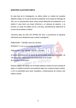 MUESTREO ALEATORIO SIMPLE


En esta fase de la Investigación, se define utilizar un modelo de muestreo
aleatorio simple, en el cual se tomara la población de la ciudad de Santiago de
Cali, con un acercamiento hacia cuatro puntos diferentes de localización en el
estrato 3, para tener una mayor eficiencia y un abarque de espacio, y se
tomaran un rango de edades de 25 a 39 años, permitiéndonos determinar el
numero de encuestas a realizar.


Tomamos datos de CALI EN CIFRAS DE 2012 y encontramos la siguiente
información que utilizaremos para nuestra investigación


POBLACION = 538.858 entre 25 y 39 años

ESTRATO = 3 con un porcentaje del 30,61%

POBLACION = (N) 538.858 * 30,61% = 161,944

Al realizar la fórmula para el cálculo de las encuestas arrojo como resultado da
186 encuestas, dando inicio a la prueba piloto de la Ciudad
Se muestra a continuación.


Nuestra similitud de trabajo con el modelo aleatorio simple nos da la ventaja de
lograr un modelo económico que podemos lograr por nuestros propios medios,
y con la practicidad para sacar resultados y observaciones de manera más
rápida y exacta.




                                      37
 