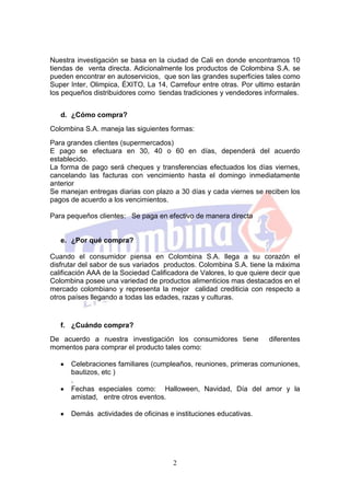 Nuestra investigación se basa en la ciudad de Cali en donde encontramos 10
tiendas de venta directa. Adicionalmente los productos de Colombina S.A. se
pueden encontrar en autoservicios, que son las grandes superficies tales como
Super Inter, Olimpica, ÉXITO, La 14, Carrefour entre otras. Por ultimo estarán
los pequeños distribuidores como tiendas tradiciones y vendedores informales.


   d. ¿Cómo compra?
Colombina S.A. maneja las siguientes formas:
Para grandes clientes (supermercados)
E pago se efectuara en 30, 40 o 60 en días, dependerá del acuerdo
establecido.
La forma de pago será cheques y transferencias efectuados los días viernes,
cancelando las facturas con vencimiento hasta el domingo inmediatamente
anterior
Se manejan entregas diarias con plazo a 30 días y cada viernes se reciben los
pagos de acuerdo a los vencimientos.

Para pequeños clientes: Se paga en efectivo de manera directa


   e. ¿Por qué compra?

Cuando el consumidor piensa en Colombina S.A. llega a su corazón el
disfrutar del sabor de sus variados productos. Colombina S.A. tiene la máxima
calificación AAA de la Sociedad Calificadora de Valores, lo que quiere decir que
Colombina posee una variedad de productos alimenticios mas destacados en el
mercado colombiano y representa la mejor calidad crediticia con respecto a
otros países llegando a todas las edades, razas y culturas.


   f. ¿Cuándo compra?
De acuerdo a nuestra investigación los consumidores tiene             diferentes
momentos para comprar el producto tales como:

      Celebraciones familiares (cumpleaños, reuniones, primeras comuniones,
      bautizos, etc )
      .
      Fechas especiales como: Halloween, Navidad, Día del amor y la
      amistad, entre otros eventos.

      Demás actividades de oficinas e instituciones educativas.




                                       2
 