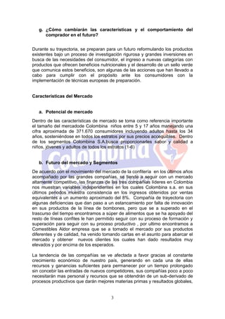 g. ¿Cómo cambiarán las características y el comportamiento del
      comprador en el futuro?


Durante su trayectoria, se preparan para un futuro reformulando los productos
existentes bajo un proceso de investigación rigurosa y grandes inversiones en
busca de las necesidades del consumidor, el ingreso a nuevas categorías con
productos que ofrecen beneficios nutricionales y el desarrollo de un sello verde
que comunica estos beneficios, son algunas de las acciones que han llevado a
cabo para cumplir con el propósito ante los consumidores con la
implementación de técnicas europeas de preparación.


Características del Mercado


   a. Potencial de mercado
Dentro de las características de mercado se toma como referencia importante
el tamaño del mercadode Colombina niños entre 5 y 17 años manejando una
cifra aproximada de 371.670 consumidores incluyendo adultos hasta los 34
años, sosteniéndose en todos los estratos por sus precios accequibles. Dentro
de los segmentos Colombina S.A.busca proporcionarles sabor y calidad a
niños, jóvenes y adultos de todos los estratos (1-6)


   b. Futuro del mercado y Segmentos
De acuerdo con el movimiento del mercado de la confitería en los últimos años
acompañado por las grandes compañías, se tiende a seguir con un mercado
altamente competitivo, las finanzas de las tres compañías líderes en Colombia
nos muestran variables independientes en los cuales Colombina s.a. en sus
últimos periodos muestra consistencia en los ingresos obtenidos por ventas
equivalentes a un aumento aproximado del 8%. Compañía de trayectoria con
algunas deficiencias que dan paso a un estancamiento por falta de innovación
en sus productos de la línea de bombones, pero que se a superado en el
trascurso del tiempo encontramos a súper de alimentos que se ha apoyado del
resto de líneas confites le han permitido seguir con su proceso de formación y
superación para seguir con su proceso productivo , por ultimo encontramos a
Comestibles Aldor empresa que se a tomado el mercado por sus productos
diferentes y de calidad, ha venido tomando cartas en el asunto para abarcar el
mercado y obtener nuevos clientes los cuales han dado resultados muy
elevados y por encima de los esperados.

La tendencia de las compañías se ve afectada a favor gracias al constante
crecimiento económico de nuestro país, generando en cada una de ellas
recursos y ganancias suficientes para permanecer por un tiempo prolongado
sin concebir las entradas de nuevos competidores, sus compañías poco a poco
necesitarán mas personal y recursos que se obtendrán de un sub-derivado de
procesos productivos que darán mejores materias primas y resultados globales,


                                       3
 