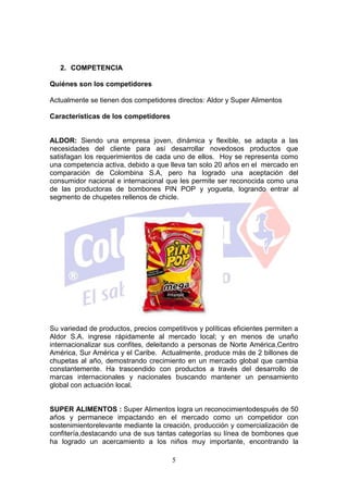 2. COMPETENCIA

Quiénes son los competidores

Actualmente se tienen dos competidores directos: Aldor y Super Alimentos

Características de los competidores


ALDOR: Siendo una empresa joven, dinámica y flexible, se adapta a las
necesidades del cliente para así desarrollar novedosos productos que
satisfagan los requerimientos de cada uno de ellos. Hoy se representa como
una competencia activa, debido a que lleva tan solo 20 años en el mercado en
comparación de Colombina S.A, pero ha logrado una aceptación del
consumidor nacional e internacional que les permite ser reconocida como una
de las productoras de bombones PIN POP y yogueta, logrando entrar al
segmento de chupetes rellenos de chicle.




Su variedad de productos, precios competitivos y políticas eficientes permiten a
Aldor S.A. ingrese rápidamente al mercado local; y en menos de unaño
internacionalizar sus confites, deleitando a personas de Norte América,Centro
América, Sur América y el Caribe. Actualmente, produce más de 2 billones de
chupetas al año, demostrando crecimiento en un mercado global que cambia
constantemente. Ha trascendido con productos a través del desarrollo de
marcas internacionales y nacionales buscando mantener un pensamiento
global con actuación local.


SUPER ALIMENTOS : Super Alimentos logra un reconocimientodespués de 50
años y permanece impactando en el mercado como un competidor con
sostenimientorelevante mediante la creación, producción y comercialización de
confitería,destacando una de sus tantas categorías su línea de bombones que
ha logrado un acercamiento a los niños muy importante, encontrando la

                                       5
 