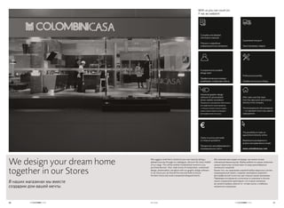 We suggest a look that is closest to your own taste by taking a
pleasant journey through our catalogues, discover the many models
of our range. This will be another fundamental moment in you
purchase decision. Also: wide choice of components, customized
design, photorealistic simulation with our graphic design software:
in our stores you can find all the tools and skills to ensure
the best choice and avoid unexpected disappointments.
With us you can count on:
У нас вы найдете:
Мы поможем вам создать интерьер, как можно точнее
отвечающий вашим вкусам. Выбор мебели по нашим каталогам
сродни приятному путешествию по миру разнообразных
коллекций и моделей.
Кроме того, мы предлагаем широкий выбор модульных систем,
индивидуальный проект, создание трехмерных моделей с
фотографической точностью при помощи нашей программы.
Передовые инструменты в сочетании со знаниями и опытом
наших сотрудников гарантируют, что в наших магазинах
вы сможете выбрать именно то, что вам нужно, и избежать
неприятных сюрпризов.
Complete and detailed
informative materials
Полные и подробные
информационные материалы
Guaranteed transport
Транспортировку товаров
Advanced graphic design
software for personalized
photo-realistic simulations
Продвинутое программное обеспечение
для графического проектирования,
с помощью которого можно создать
модель именно вашего интерьера с
фотографической точностью
After-sales care that starts
from the sales point and extends
directly to the company
Послепродажное обслуживание
— от торговой точки и до самого
предприятия
A prepared and available
design team
Профессиональную команду
дизайнеров, готовую вам помочь
Professional assembly
Профессиональную сборку
Clarity on prices and made
to measure quotations
Прозрачное ценообразование и
индивидуальные сметы
The possibility to make an
appointment directly online
Возможность договориться о
встрече непосредственно онлайн
www.colombinicasa.com
We design your dream home
together in our Stores
В наших магазинах мы вместе
создадим дом вашей мечты.
2120 DI CASA
 
