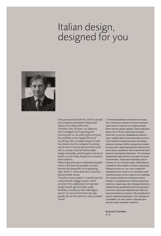 Emanuel Colombini
A. D.
Italian design,
designed for you
С течением времени меняются как люди,
так и компании, однако остаются неизмен-
ными мечты и ценности, которые всегда
были частью нашего идеала.Таким образом,
даже спустя 50 лет, наша цель осталась
такой же, но росла и развивалась вместе с
нами: предоставить всем возможность быть
счастливыми и безмятежными при обору-
довании жилища. Войти в дома всего мира с
концепцией, характеризуемой итальянским
качеством и дизайном, было нашей мечтой с
момента основания компании. Это желание
продолжает вдохновлять нас даже на сегод-
няшний день, когда наши магазины распо-
ложены почти по всему миру. Наблюдая за
потребностями людей и пытаясь наилушим
образом понять их, мы стали символом
определенного стиля и, в то же время, дей-
ствительно доступного практичного выбора.
Так каждое творение становится шагом
вперед по направлению к более широкому
проекту, созданному при сотрудничестве со
знаменитыми дизайнерскими компаниями,
поистине персонализированной гибкости,
консультативным услугам и обслуживанию в
самом широком диапазоне. Как прекрасно
осознавать, что наш проект, каждый день,
многие люди называют «домом».
Time passes and transforms, both for people
and companies leaving the dreams and
values of our ideal world intact.
Therefore, after 50 years, our objective
hasn't changed, but it's growing and
evolving with us: we want to give everyone
the possibility to live happily the act of
furnishing, with a complete peace of mind.
Our dream since the company's founding
was to enter in houses all around the world
with a concept characterised by Italian
design and quality, and this goal continues to
inspire us even today, despite our numerous
store locations.
Observing and trying to understand people's
needs in the best way possible, we have
become the spokesmEn of an appealing
style, which is at the same time a practival
and accessible choice.
Therefore, every creation is transformed into
a step towards a bigger project, which
consists in the collaboration of important
design brands, genuine tailor-made
flexibility, consultancy and a 360 degree
service. It's nice to think that every day,
people all over the world can call our project
"home".
 