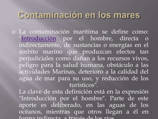 Contaminación en los maresLa contaminación marítima se define como:"Introducción por el hombre, directa o indirectamente, de sustancias o energías en el ámbito marino que produzcan efectos tan perjudiciales como dañan a los recursos vivos, peligro para la salud humana, obstáculo a las actividades Marinas, deterioro a la calidad del agua de mar para su uso, y reducción de los turísticos".La clave de esta definición está en la expresión "Introducción por el hombre". Parte de este aporte es deliberado, en las aguas de los océanos, mientras que otros llegan a él en forma indirecta, a través de los ríos.